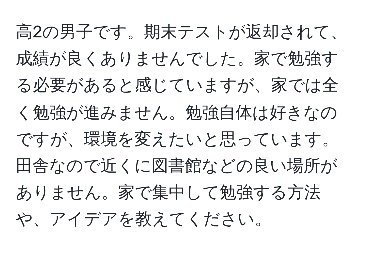 高2の男子です。期末テストが返却されて、成績が良くありませんでした。家で勉強する必要があると感じていますが、家では全く勉強が進みません。勉強自体は好きなのですが、環境を変えたいと思っています。田舎なので近くに図書館などの良い場所がありません。家で集中して勉強する方法や、アイデアを教えてください。