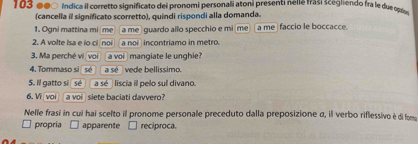 103 ●●○ Indica il corretto significato dei pronomi personali atoni presenti neIe frası scegiiendo fra le due opzin
(cancella il significato scorretto), quindi rispondi alla domanda.
1. Ogni mattina mi me a me guardo allo specchio e mi me a me faccio le boccacce.
2. A volte Isa e io ci noi a noi incontriamo in metro.
3. Ma perché vi voi a voi mangiate le unghie?
4. Tommaso si sé a sé vede bellissimo.
5. Il gatto si sé a sé liscia il pelo sul divano.
6. Vi voi a voi siete baciati davvero?
Nelle frasi in cui hai scelto il pronome personale preceduto dalla preposizione a, il verbo riflessivo è di forma
propria apparente reciproca.