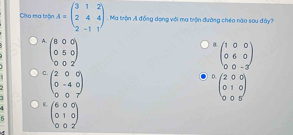 Cho ma trận A=beginpmatrix 3&1&2 2&4&4 2&-1&1endpmatrix. Ma trận A đồng dạng với ma trận đường chéo nào sau đây?
A. beginpmatrix 8&0&0 0&5&0 0&0&2endpmatrix
B. beginpmatrix 1&0&0 0&6&0 0&0&-3endpmatrix

1
C. beginpmatrix 2&0&0 0&-4&0 0&0&7endpmatrix
D. beginpmatrix 2&0&0 0&1&0 0&0&5endpmatrix
2
3
4
E. beginpmatrix 6&0&0 0&1&0 0&0&2endpmatrix
5
d