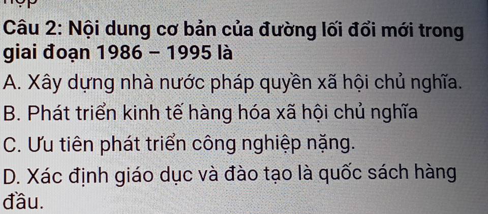 Nội dung cơ bản của đường lối đổi mới trong
giai đoạn 1986 - 1995 là
A. Xây dựng nhà nước pháp quyền xã hội chủ nghĩa.
B. Phát triển kinh tế hàng hóa xã hội chủ nghĩa
C. Ưu tiên phát triển công nghiệp nặng.
D. Xác định giáo dục và đào tạo là quốc sách hàng
đầu.