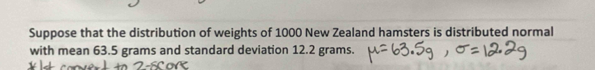 Suppose that the distribution of weights of 1000 New Zealand hamsters is distributed normal 
with mean 63.5 grams and standard deviation 12.2 grams.