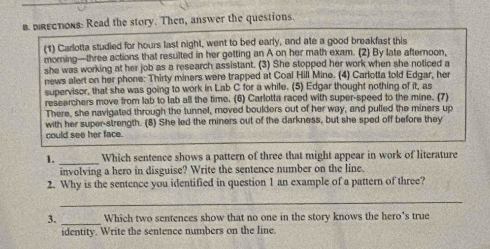 DRECTIons: Read the story. Then, answer the questions. 
(1) Carlotta studied for hours last night, went to bed early, and ate a good breakfast this 
morning—three ections that resulted in her getting an A on her math exam. (2) By late afternoon, 
she was working at her job as a research assistant. (3) She stopped her work when she noticed a 
news alert on her phone: Thirty miners were trapped at Coal Hill Mine. (4) Carlotta told Edgar, her 
supervisor, that she was going to work in Lab C for a while. (5) Edgar thought nothing of it, as 
researchers move from lab to lab all the time. (6) Carlotta raced with super-speed to the mine. (7) 
There, she navigated through the tunnel, moved boulders out of her way, and pulled the miners up 
with her super-strength. (8) She led the miners out of the darkness, but she sped off before they 
could see her face. 
1. _Which sentence shows a pattern of three that might appear in work of literature 
involving a hero in disguise? Write the sentence number on the line. 
2. Why is the sentence you identified in question 1 an example of a pattern of three? 
_ 
3. _Which two sentences show that no one in the story knows the hero's true 
identity. Write the sentence numbers on the line.