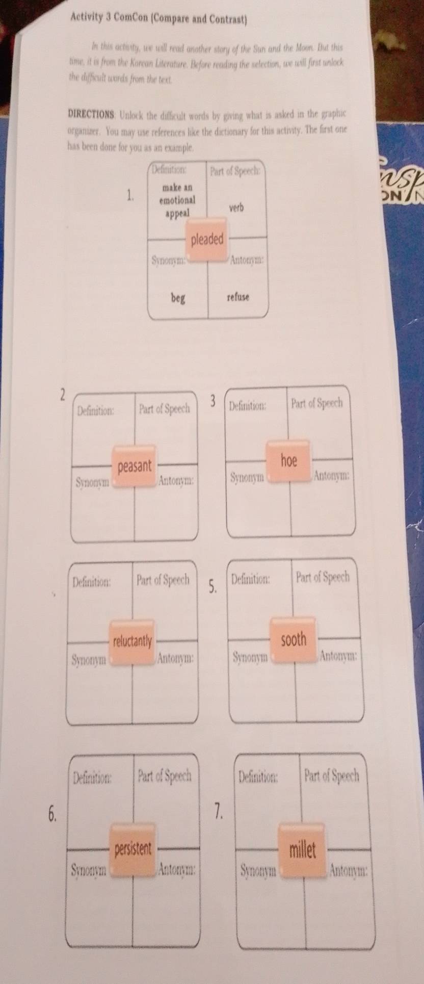 Activity 3 ComCon (Compare and Contrast) 
In this activity, we will read another story of the Sun and the Moon. But this 
time, it is from the Korean Literature. Before reading the selection, we will first unlock 
the difficult words from the text. 
DIRECTIONS: Unlock the difficult words by giving what is asked in the graphic 
organizer. You may use references like the dictionary for this activity. The first one 
has been done for you as an example. 
Definition: Part of Speech: 
make an 
as 
1. emotional 
DN/N 
appeal 
verb 
pleaded 
Synonym: Antonym: 
beg refuse 
2 
Definition: Part of Speech 3 Definition: Part of Speech 
peasant 
hoe 
Synonym Antonym: Synonym Antonym: 
Definition: Part of Speech 5. Definition: Part of Speech 
reluctantly sooth 
Synonym Antonym: Synonym Antonym: 
Definition: Part of Speech 
7. 
millet 
Synonym Antonym: