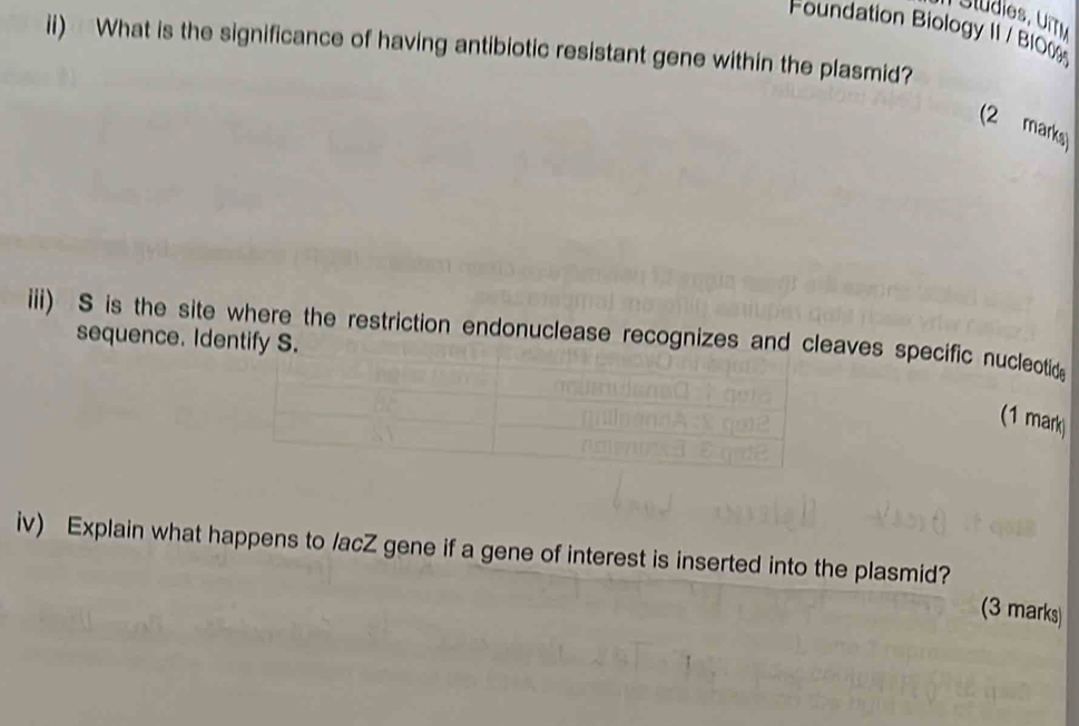 Foundation Biology II / B10 
ii) What is the significance of having antibiotic resistant gene within the plasmid? 
(2 marks) 
iii) S is the site where the restriction endonuclease recognizes and cleaves specific nucleotid 
sequence. Identify S. 
(1 mark 
iv) Explain what happens to /acZ gene if a gene of interest is inserted into the plasmid? 
(3 marks)