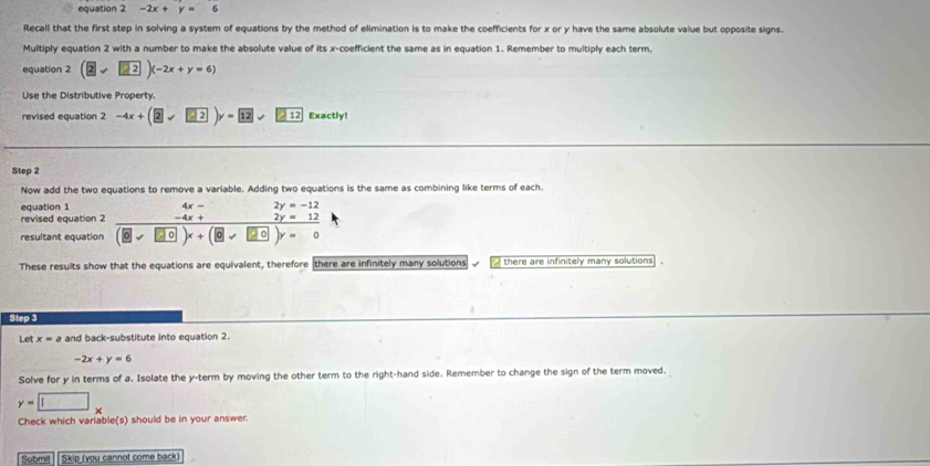 equation 2 -2x+y=6
Recall that the first step in solving a system of equations by the method of elimination is to make the coefficients for x or y have the same absolute value but opposite signs. 
Multiply equation 2 with a number to make the absolute value of its x -coefficient the same as in equation 1. Remember to multiply each term. 
equation 2 (2endpmatrix (-2)(-2x+y=6)
Use the Distributive Property. 
revised equation 2 -4x+(2sqrt(2))y=12surd 212 Exactly! 
Step 2
Now add the two equations to remove a variable. Adding two equations is the same as combining like terms of each. 
equation 1 2y=-12
4x-
revised equation 2 -4x+ 2y=12
resultant equation (0sqrt(x)+□ 0)x+(9sqrt(20))y=0
These results show that the equations are equivalent, therefore there are infinitely many solutions √_there are infinitely many solutions . 
Step 3
Let x=a and back-substitute into equation 2.
-2x+y=6
Solve for y in terms of a. Isolate the y -term by moving the other term to the right-hand side. Remember to change the sign of the term moved.
y=□ x
Check which variable(s) should be in your answer. 
Submit Skip (you cannot come back)