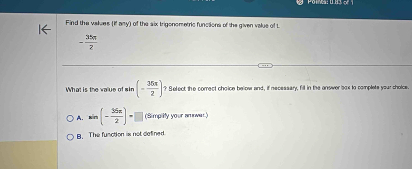 Points: 0.83 of 1
Find the values (if any) of the six trigonometric functions of the given value of t.
- 35π /2 
What is the value of s in (- 35π /2 ) ? Select the correct choice below and, if necessary, fill in the answer box to complete your choice.
A. sin (- 35π /2 )=□ (Simplify your answer.)
B. The function is not defined.