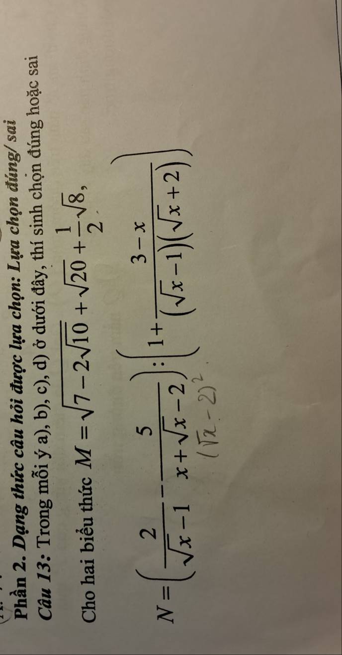 Phần 2. Dạng thức câu hỏi được lựa chọn: Lựa chọn đúng/ sai 
Câu 13: Trong mỗi ý a), b), c), d) ở dưới đây, thí sinh chọn đúng hoặc sai 
Cho hai biểu thức M=sqrt(7-2sqrt 10)+sqrt(20)+ 1/2 sqrt(8),
N=( 2/sqrt(x)-1 - 5/x+sqrt(x)-2 ):(1+ (3-x)/(sqrt(x)-1)(sqrt(x)+2) )
