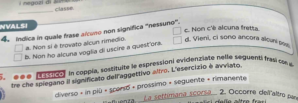 negozi di alimenu 
_
classe.
NVALSI
c. Non c'è alcuna fretta.
4. Indica in quale frase a/cuno non significa “nessuno”.
a. Non si è trovato alcun rimedio.
d. Vieni, ci sono ancora alcuni posti
b. Non ho alcuna voglia di uscire a quest'ora.
LESSIco. In coppia, sostituite le espressioni evidenziate nelle seguenti frasi con al
tre che spiegano il significato dell’aggettivo a/tro. L’esercizio è avviato.
diverso • in più • scorso • prossimo • seguente • rimanente
La settimana scorsa... 2. Occorre dell'altro pan