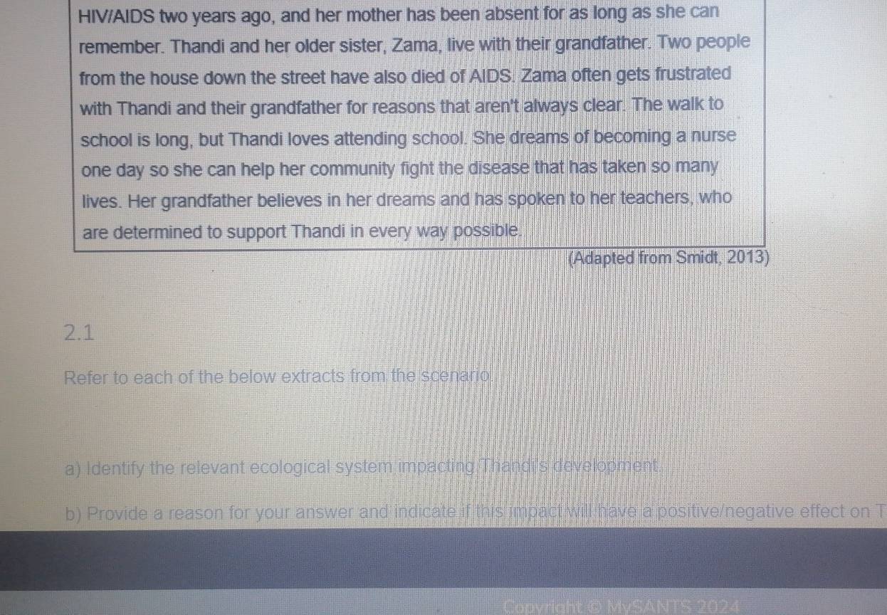 HIV/AIDS two years ago, and her mother has been absent for as long as she can 
remember. Thandi and her older sister, Zama, live with their grandfather. Two people 
from the house down the street have also died of AIDS. Zama often gets frustrated 
with Thandi and their grandfather for reasons that aren't always clear. The walk to 
school is long, but Thandi loves attending school. She dreams of becoming a nurse 
one day so she can help her community fight the disease that has taken so many 
lives. Her grandfather believes in her dreams and has spoken to her teachers, who 
are determined to support Thandi in every way possible. 
(Adapted from Smidt, 2013) 
2.1 
Refer to each of the below extracts from the scenario 
a) Identify the relevant ecological system impacting Thandi's development. 
b) Provide a reason for your answer and indicate if this impact will have a positive/negative effect on T