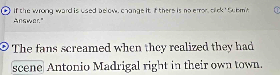 If the wrong word is used below, change it. If there is no error, click "Submit 2 
Answer." 
The fans screamed when they realized they had 
scene Antonio Madrigal right in their own town.