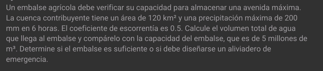 Un embalse agrícola debe verificar su capacidad para almacenar una avenida máxima. 
La cuenca contribuyente tiene un área de 120km^2 y una precipitación máxima de 200
mm en 6 horas. El coeficiente de escorrentía es 0.5. Calcule el volumen total de agua 
que llega al embalse y compárelo con la capacidad del embalse, que es de 5 millones de
m^3. Determine si el embalse es suficiente o si debe diseñarse un aliviadero de 
emergencia.