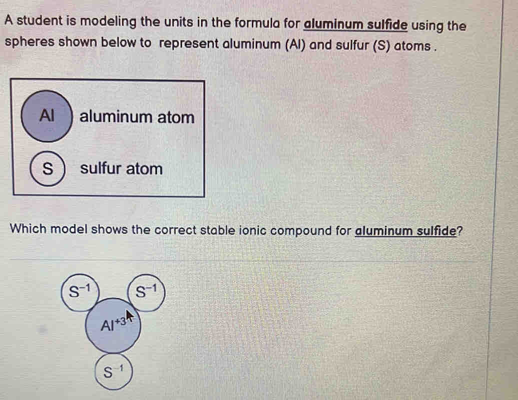 A student is modeling the units in the formula for aluminum sulfide using the
spheres shown below to represent aluminum (Al) and sulfur (S) atoms .
Al  aluminum atom
S  sulfur atom
Which model shows the correct stable ionic compound for aluminum sulfide?
S^(-1) S^(-1)
AI^(+3)
S^(-1)