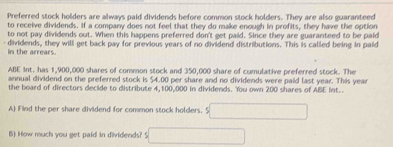 Preferred stock holders are always paid dividends before common stock holders. They are also guaranteed 
to receive dividends. If a company does not feel that they do make enough in profits, they have the option 
to not pay dividends out. When this happens preferred don't get paid. Since they are guaranteed to be paid 
dividends, they will get back pay for previous years of no dividend distributions. This is called being in paid 
in the arrears. 
ABE Int. has 1,900,000 shares of common stock and 350,000 share of cumulative preferred stock. The 
annual dividend on the preferred stock is $4.00 per share and no dividends were paid last year. This year 
the board of directors decide to distribute 4,100,000 in dividends. You own 200 shares of ABE int.. 
A) Find the per share dividend for common stock holders. $ □
B) How much you get paid in dividends? □