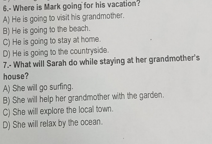 6.- Where is Mark going for his vacation?
A) He is going to visit his grandmother.
B) He is going to the beach.
C) He is going to stay at home.
D) He is going to the countryside.
7.- What will Sarah do while staying at her grandmother's
house?
A) She will go surfing.
B) She will help her grandmother with the garden.
C) She will explore the local town.
D) She will relax by the ocean.