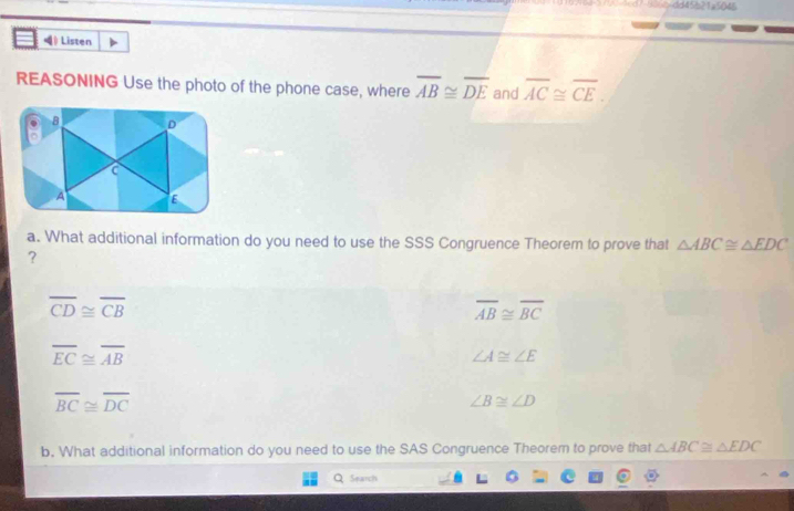 dd45b21=5045
4 ) Listen
REASONING Use the photo of the phone case, where overline AB≌ overline DE and overline AC≌ overline CE.
B D
A E
a. What additional information do you need to use the SSS Congruence Theorem to prove that △ ABC≌ △ EDC
?
overline CD≌ overline CB
overline AB≌ overline BC
overline EC≌ overline AB
∠ A≌ ∠ E
overline BC≌ overline DC
∠ B≌ ∠ D
b. What additional information do you need to use the SAS Congruence Theorem to prove that △ ABC≌ △ EDC
Q Search