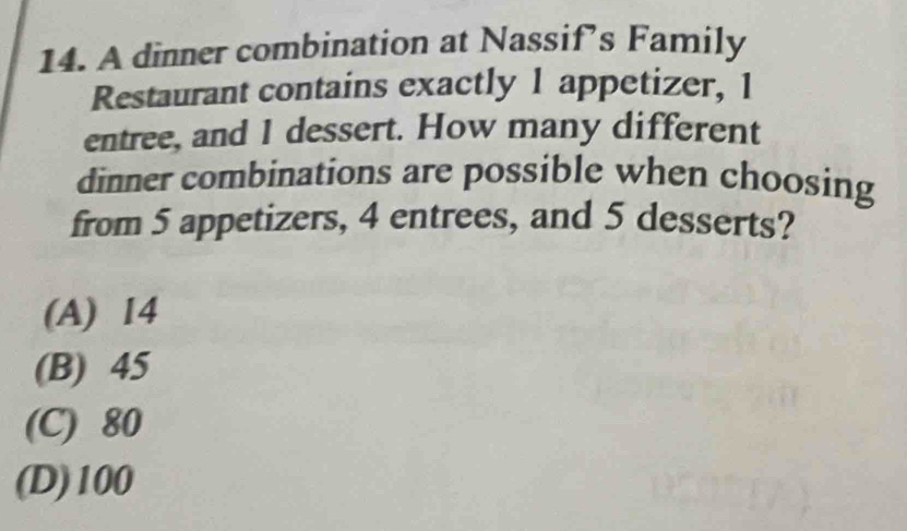 A dinner combination at Nassif’s Family
Restaurant contains exactly 1 appetizer, 1
entree, and 1 dessert. How many different
dinner combinations are possible when choosing
from 5 appetizers, 4 entrees, and 5 desserts?
(A) 14
(B) 45
(C) 80
(D) 100