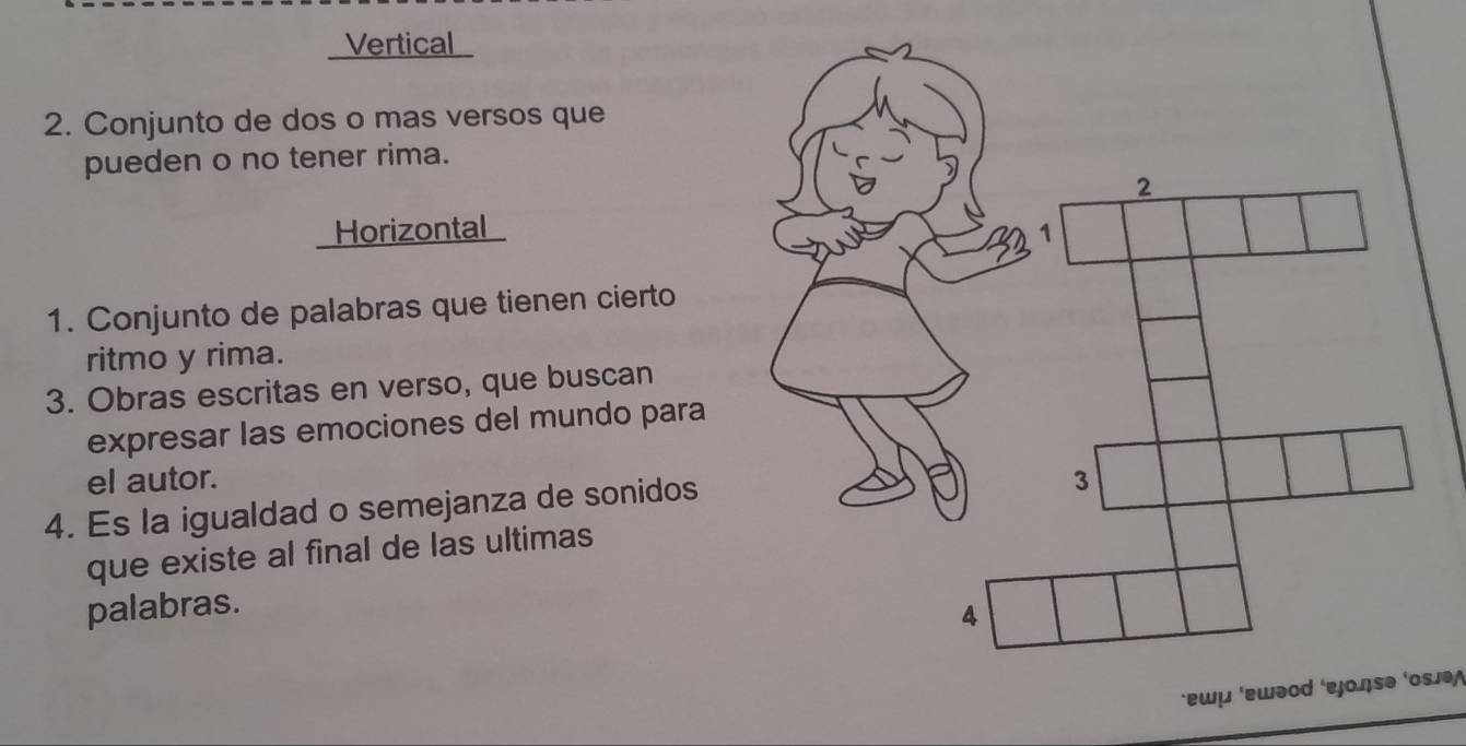 Vertical
2. Conjunto de dos o mas versos que
pueden o no tener rima.
Horizontal
1. Conjunto de palabras que tienen cierto
ritmo y rima.
3. Obras escritas en verso, que buscan
expresar las emociones del mundo para
el autor. 
4. Es la igualdad o semejanza de sonidos
que existe al final de las ultimas
palabras.
·ɐωμ ‘ɛwəod ‘εjοŋsə ‘οsə