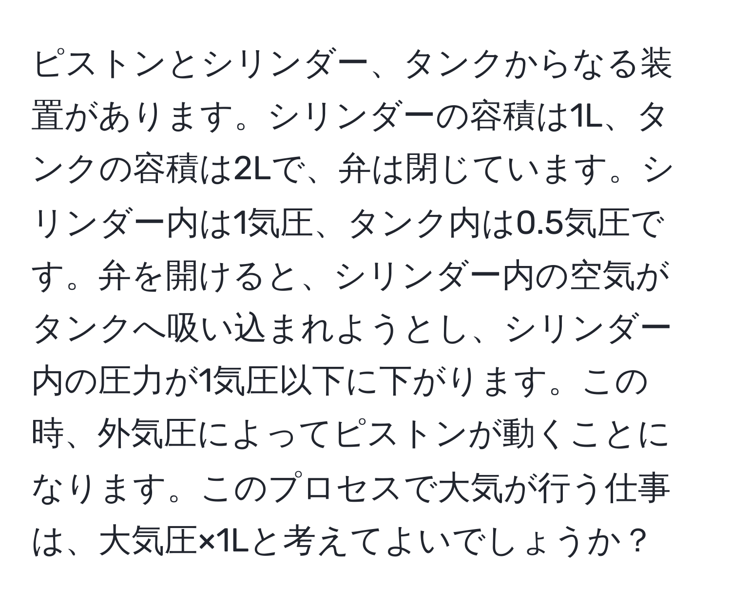 ピストンとシリンダー、タンクからなる装置があります。シリンダーの容積は1L、タンクの容積は2Lで、弁は閉じています。シリンダー内は1気圧、タンク内は0.5気圧です。弁を開けると、シリンダー内の空気がタンクへ吸い込まれようとし、シリンダー内の圧力が1気圧以下に下がります。この時、外気圧によってピストンが動くことになります。このプロセスで大気が行う仕事は、大気圧×1Lと考えてよいでしょうか？