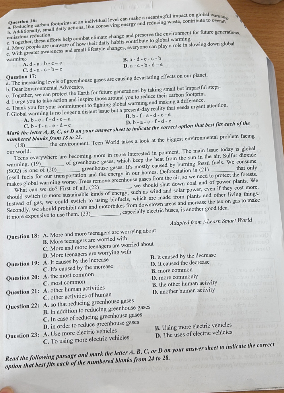 Reducing carbon footprints at an individual level can make a meaningful impact on global warming.
b. Additionally, small daily actions, like conserving energy and reducing waste, contribute to overau
emissions reduction.
c. Together, these efforts help combat climate change and preserve the environment for future generations
d. Many people are unaware of how their daily habits contribute to global warming.
e. With greater awareness and small lifestyle changes, everyone can play a role in slowing down global
warming. B. a-d-e-c-b
A. d-a-b-e-c
D. a-c-b-d-e
C. d-a-c-b-e
Question 17:
a. The increasing levels of greenhouse gases are causing devastating effects on our planet.
b. Dear Environmental Advocates,
c. Together, we can protect the Earth for future generations by taking small but impactful steps.
d. I urge you to take action and inspire those around you to reduce their carbon footprint
e. Thank you for your commitment to fighting global warming and making a difference.
f. Global warming is no longer a distant issue but a present-day reality that needs urgent attention.
A. b-e-f-d-c-a B. b-f-a-d-c-e
D. b-a-c-f-d-e
C. b-f-a-e-d-c
Mark the letter A, B, C, or D on your answer sheet to indicate the correct option that best fits each of the
numbered blanks from 18 to 23.
(18)_ the environment. Teen World takes a look at the biggest environmental problem facing
our world.
Teens everywhere are becoming more in more interested in ponment. The main issue today is global
warming. (19) of greenhouse gases, which keep the heat from the sun in the air. Sulfur dioxide
(SO2) is one of (20)_ greenhouse gases. It's mostly caused by burning fossil fuels. We consume
fossil fuels for our transportation and the energy in our homes. Deforestation is (21) that only
makes global warming worse. Trees remove greenhouse gases from the air, so we need to protect the forests.
What can we do? First of all, (22) , we should shut down coal and of power plants. We
should switch to more sustainable kinds of energy, such as wind and solar power, even if they cost more.
Instead of gas, we could switch to using biofuels, which are made from plants and other living things.
Secondly, we should prohibit cars and motorbikes from downtown areas and increase the tax on gas to make
it more expensive to use them. (23)_ , especially electric buses, is another good idea.
Adapted from i-Learn Smart World
Question 18: A. More and more teenagers are worrying about
B. More teenagers are worried with
C. More and more teenagers are worried about
D. More teenagers are worrying with
Question 19: A. It causes by the increase B. It caused by the decrease
C. It's caused by the increase D. It caused the decrease
B. more common
Question 20: A. the most common
C. most common D. more commonly
Question 21: A. other human activities B. the other human activity
C. other activities of human D. another human activity
Question 22: A. so that reducing greenhouse gases
B. In addition to reducing greenhouse gases
C. In case of reducing greenhouse gases
D. in order to reduce greenhouse gases
Question 23: A. Use more electric vehicles B. Using more electric vehicles
C. To using more electric vehicles D. The uses of electric vehicles
Read the following passage and mark the letter A, B, C, or D on your answer sheet to indicate the correct
option that best fits each of the numbered blanks from 24 to 28.
