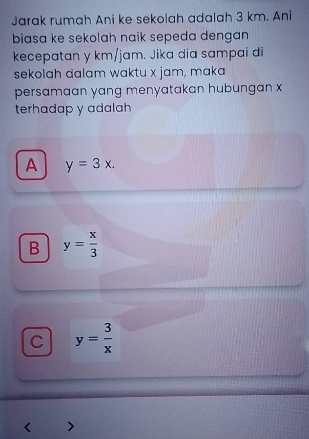 Jarak rumah Ani ke sekolah adalah 3 km. Ani
biasa ke sekolah naik sepeda dengan 
kecepatan y km/jam. Jika dia sampai di
sekolah dalam waktu x jam, maka
persamaan yang menyatakan hubungan x
terhadap y adalah
A y=3x.
B y= x/3 
C y= 3/x 