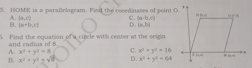 HOME is a parallelogram. Find the coordinates of point O.
A. (a,c) C. (a-b,c)
B. (a+b,c) D. (a,b)
5. Find the equation of a circle with center at the origin
and radius of 8.
C.
A. x^2+y^2=8 x^2+y^2=16
B. x^2+y^2=sqrt(8) D. x^2+y^2=64