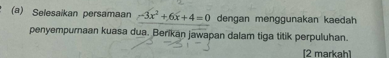 Selesaikan persamaan -3x^2+6x+4=0 dengan menggunakan kaedah 
penyempurnaan kuasa dua. Berikan jawapan dalam tiga titik perpuluhan. 
[2 markah]