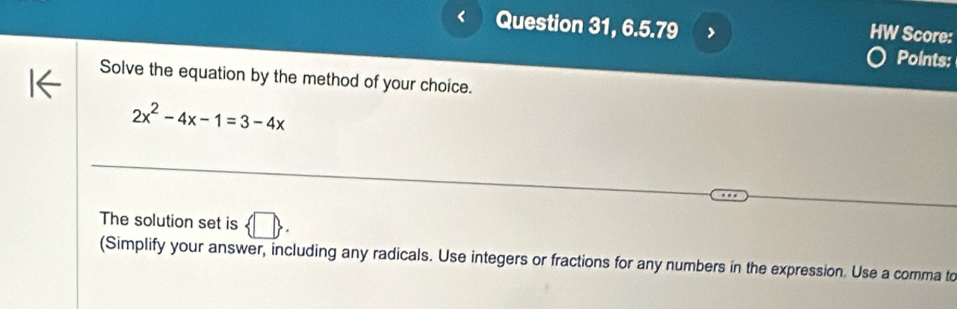 Question 31, 6.5.79 > 
HW Score: 
Points: 
Solve the equation by the method of your choice.
2x^2-4x-1=3-4x
The solution set is  □ . 
(Simplify your answer, including any radicals. Use integers or fractions for any numbers in the expression. Use a comma to