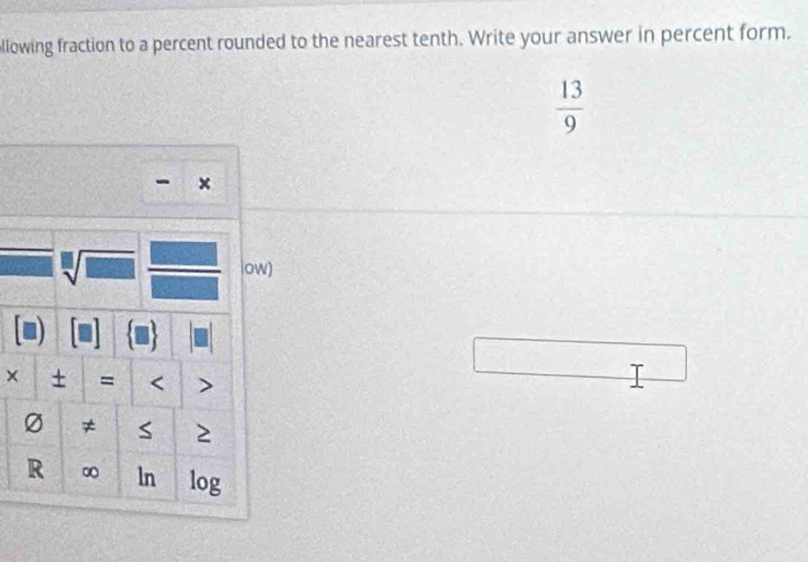 llowing fraction to a percent rounded to the nearest tenth. Write your answer in percent form.
 13/9 
- × 
sqrt[□](□ ) low) 
× ± = < >
Ø ≠ S 2 
R ∞ ln log