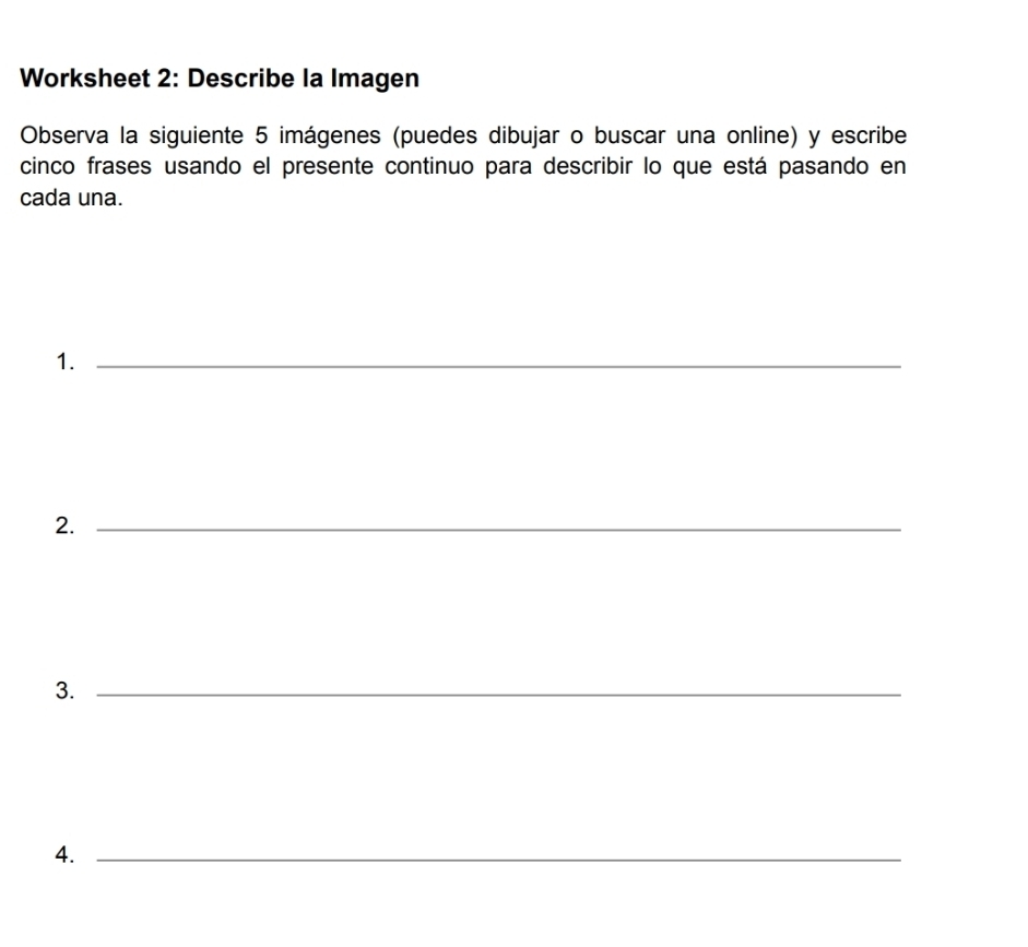 Worksheet 2: Describe la Imagen 
Observa la siguiente 5 imágenes (puedes dibujar o buscar una online) y escribe 
cinco frases usando el presente continuo para describir lo que está pasando en 
cada una. 
1._ 
2._ 
3._ 
4._