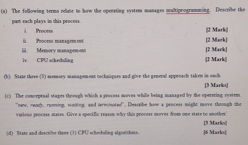 The following terms relate to how the operating system manages multiprogramming. Describe the 
part each plays in this process. 
i Process [2 Mark] 
i Process management [2 Mark] 
i Memory management [2 Mark] 
iv. CPU scheduling [2 Mark] 
(b) State three (3) memory management techniques and give the general approach taken in each. 
[3 Marks] 
(c) The conceptual stages through which a process moves while being managed by the operating system 
“new, ready, running, waiting, and terminated”, Describe how a process might move through the 
various process states. Give a specific reason why this process moves from one state to another.' 
[3 Marks] 
(d) State and describe three (3) CPU scheduling algorithms. [6 Marks]