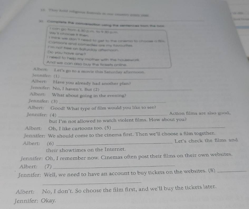 They hrld rcligtons femivals io oe coamery mom onm 
X. Complete the conversation ssing the samances twm the sac 
( cdn go fram 6.30 6.m 45 5.99 6m
We 'll choose it then 
I think we dan 't need to get to the cnems to choose a ftm. 
Cartoons and comedies axe my tavoultes 
I'm not free on Saturday afternaon 
Do you have ane? 
I need to help my mother with the housework . 
And we can also buy the ticksits online. 
Albert: Let's go to a movie this Saturday afternoon. 
Jennifer: (1)_ 
Albert: Have you already had another plan? 
Jennifer: No, I haven't. But (2)_ 
Albert: What about going in the evening? 
Jennifer: (3)_ 
Albert: Good! What type of film would you like to see? 
Jennifer: (4) _Action films are also good, 
but I'm not allowed to watch violent films. How about you? 
Albert: Oh, I like cartoons too. (5) 
_ 
Jennifer: We should come to the cinema first. Then we’ll choose a film together. 
Albert: (6) _Let's check the films and 
their showtimes on the Internet. 
Jennifer: Oh, I remember now. Cinemas often post their films on their own websites. 
Albert: (7) 
_ 
Jennifer: Well, we need to have an account to buy tickets on the websites. (8)_ 
_ 
Albert: No, I don’t. So choose the film first, and we’ll buy the tickets later. 
Jennifer: Okay.