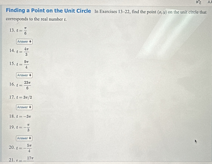 A 
Finding a Point on the Unit Circle In Exercises 13-22, find the point (x,y) on the unit circle that 
corresponds to the real number t. 
13. t= π /6 
Answer ♦ 
14. t= 4π /3 
15. t= 9π /4 
Answer 
16. t= 23π /6 
17. t=3π /2
Answer ◆ 
18. t=-3π
19. t=- π /3 
Answer ★ 
20. t=- 5π /4 
21. t=-frac 17π 