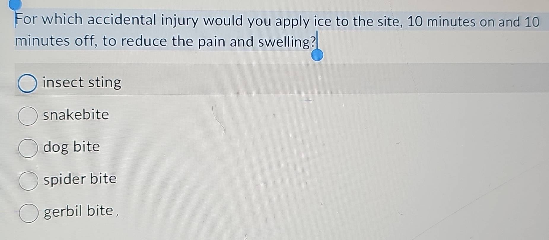 For which accidental injury would you apply ice to the site, 10 minutes on and 10
minutes off, to reduce the pain and swelling?
insect sting
snakebite
dog bite
spider bite
gerbil bite .