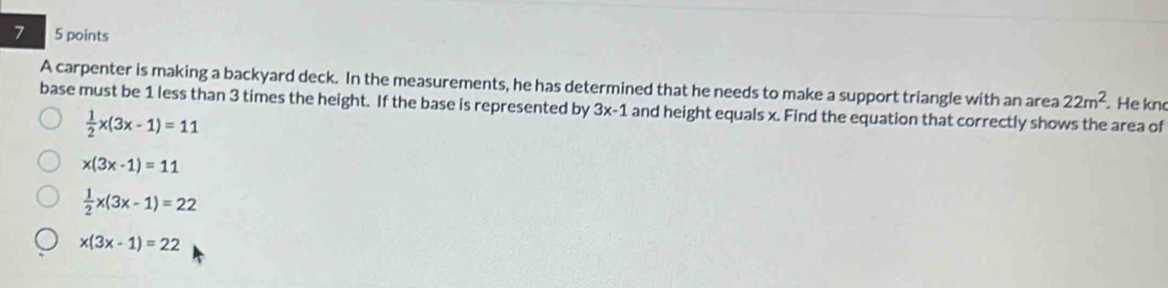 7 5 points
A carpenter is making a backyard deck. In the measurements, he has determined that he needs to make a support triangle with an area 22m^2. He kn
base must be 1 less than 3 times the height. If the base is represented by 3x-1 and height equals x. Find the equation that correctly shows the area of
 1/2 x(3x-1)=11
x(3x-1)=11
 1/2 x(3x-1)=22
x(3x-1)=22