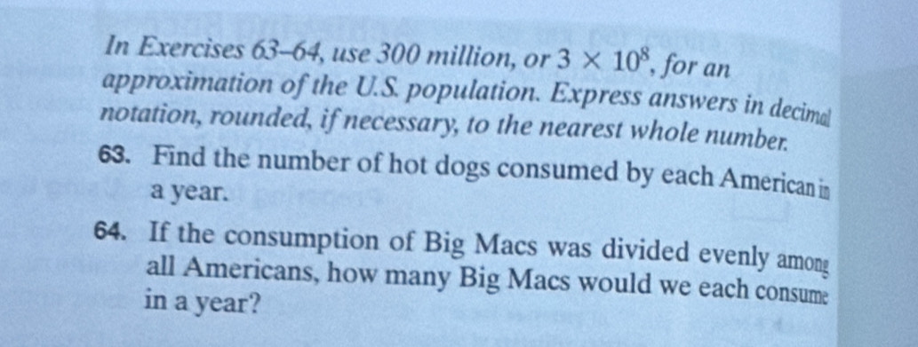 In Exercises 63-64, use 300 million, or 3* 10^8 , for an 
approximation of the U.S. population. Express answers in decimal 
notation, rounded, if necessary, to the nearest whole number. 
63. Find the number of hot dogs consumed by each American in
a year. 
64. If the consumption of Big Macs was divided evenly among 
all Americans, how many Big Macs would we each consume 
in a year?