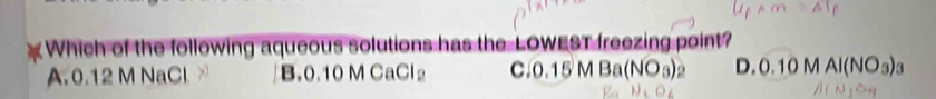 Which of the following aqueous solutions has the LOWEST freezing point?
A. 0.12 M NaCl ∞ B. 0.10MCaCl_2 c. 0.15MBa(NO_3)_2 0.10MAI(NO_3)_3