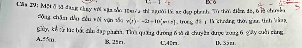 - 1 0 D. 6
Câu 29: Một ô tô đang chạy với vận tốc 10m/ s thì người lái xe đạp phanh. Từ thời điểm đó, ô tồ chuyền
động chậm dần đều với vận tốc v(t)=-2t+10(m/s) , trong đó 7 là khoảng thời gian tính bằng
giây, kể từ lúc bắt đầu đạp phanh. Tính quãng đường ố tô di chuyền được trong 6 giây cuối cùng.
A. 55m. B. 25m. C. 40m D. 35m.