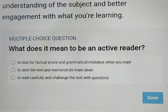 understanding of the subject and better
engagement with what you’re learning.
MULTIPLE-CHOICE QUESTION
What does it mean to be an active reader?
to look for factual errors and grammatical mistakes while you read
to skim the text and memorize its main ideas
to read carefully and challenge the text with questions
Save