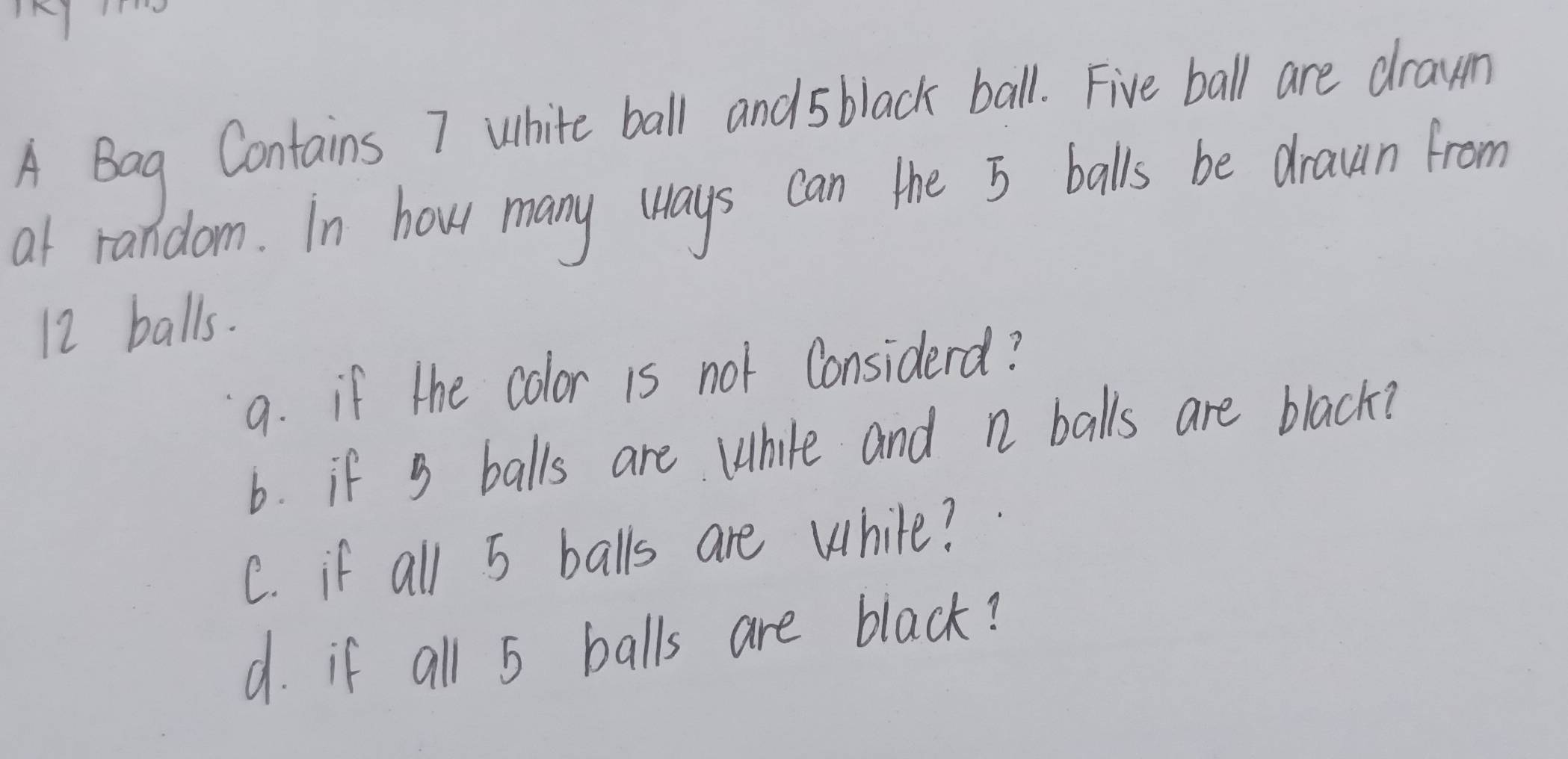 A Bag Contains 7 white ball and 5 black ball. Five ball are drawn 
at random. In how many (ays can the 5 balls be drawn from
12 balls. 
9. if the color is not Considerd? 
6. if 3 balls are While and n balls are black? 
C. if all 5 balls are while? 
d. if all 5 balls are black?