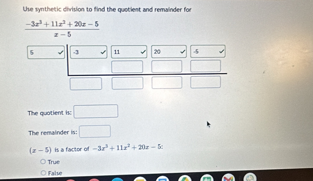 Use synthetic division to find the quotient and remainder for
 (-3x^3+11x^2+20x-5)/x-5 
5
-3
11
20 -5
□
1
The quotient is: □ 
The remainder is: □
(x-5) is a factor of -3x^3+11x^2+20x-5 :
True
False