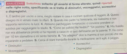 ANALIZZARE Sottolinea soltanto gli avverbi di forma alterata, quindi riportali 
nelle righe sotto, specificando se si tratta di diminutivi, vezzeggiativi, accrescitivi 
o dispregiativi. 
1. É tardino per uscire a cena, meglio restare in casa e cucinare qualcosa di leggero. 2. Questo 
disegno mi è venuto male: lo rifarò. 3. Quando mio padre ha l'emicrania, sta malissimo e non 
sopporta nemmeno la luce. 4. Abbiamo parcheggiato lontanuccio: ci conviene prendere un 
autobus per raggiungere lo stadio. 5. “Come sei pallida! Hai freddo?” “'Un pochino.” 6. Mio fratello 
non era abbastanza pronto e ha risposto a casaccio ai quiz dell'esame per la patente. 7. Ho corso 
per 10 km stamattina e mi sento benone. 8, “Vai adagino!” dice la mamma al suo piccolo che sta 
imparando a pedalare. 9. Cerca di stare tranquilla durante la medicazione: se ti agiti, è peggio. 
Diminutivi: _Accrescitivi:_ 
Vezzeggiativi: _Dispregiativi:_