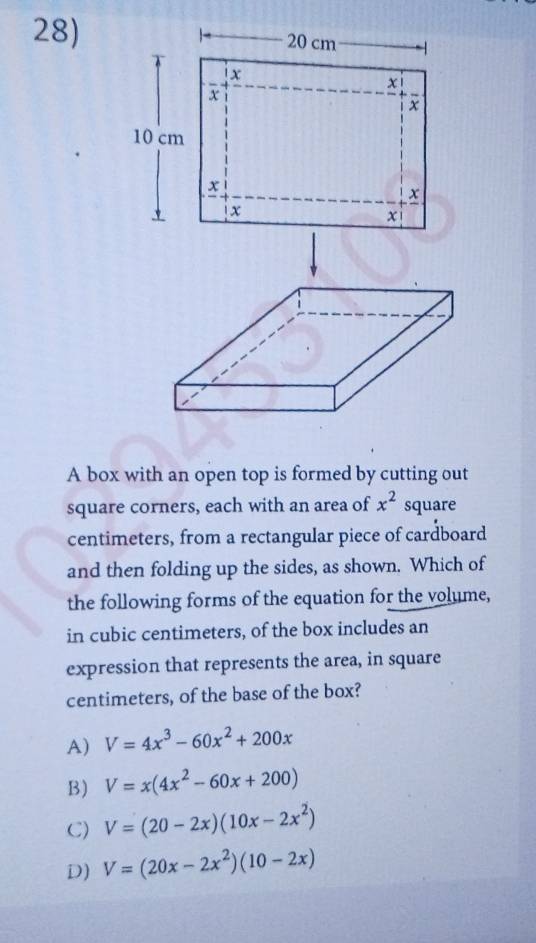 A box with an open top is formed by cutting out
square corners, each with an area of x^2 square
centimeters, from a rectangular piece of cardboard
and then folding up the sides, as shown. Which of
the following forms of the equation for the volume,
in cubic centimeters, of the box includes an
expression that represents the area, in square
centimeters, of the base of the box?
A) V=4x^3-60x^2+200x
B) V=x(4x^2-60x+200)
C) V=(20-2x)(10x-2x^2)
D) V=(20x-2x^2)(10-2x)