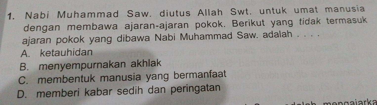 Nabi Muhammad Saw. diutus Allah Swt. untuk umat manusia
dengan membawa ajaran-ajaran pokok. Berikut yang tidak termasuk
ajaran pokok yang dibawa Nabi Muhammad Saw. adalah . . . .
A. ketauhidan
B. menyempurnakan akhlak
C. membentuk manusia yang bermanfaat
D. memberi kabar sedih dan peringatan
n e n g a iarka