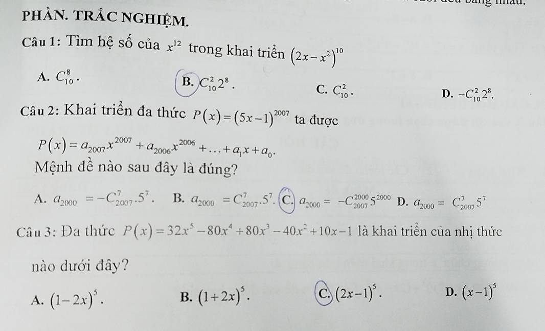 mau.
pHÀN. TRÁC NGHIỆM.
Câu 1: Tìm hệ số của x^(12) trong khai triển (2x-x^2)^10
A. C_(10)^8. B. C_(10)^22^8.
C. C_(10)^2.
D. -C_(10)^22^8. 
Câu 2: Khai triển đa thức P(x)=(5x-1)^2007 ta được
P(x)=a_2007x^(2007)+a_2006x^(2006)+...+a_1x+a_0. 
Mệnh đề nào sau đây là đúng?
A. a_2000=-C_(2007)^7.5^7. B. a_2000=C_(2007)^7.5^7 C. a_2000=-C_(2007)^(2000)5^(2000) D. a_2000=C_(2007)^75^7
Câu 3: Đa thức P(x)=32x^5-80x^4+80x^3-40x^2+10x-1 là khai triển của nhị thức
nào dưới đây?
A. (1-2x)^5· (1+2x)^5. (2x-1)^5. D. (x-1)^5
B.
C