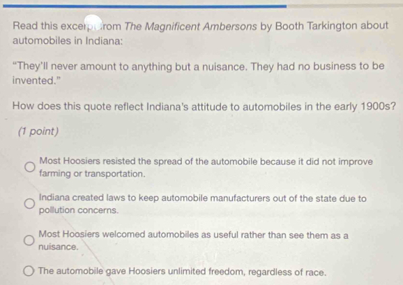 Read this excerptirom The Magnificent Ambersons by Booth Tarkington about
automobiles in Indiana:
“They’ll never amount to anything but a nuisance. They had no business to be
invented."
How does this quote reflect Indiana's attitude to automobiles in the early 1900s?
(1 point)
Most Hoosiers resisted the spread of the automobile because it did not improve
farming or transportation.
Indiana created laws to keep automobile manufacturers out of the state due to
pollution concerns.
Most Hoosiers welcomed automobiles as useful rather than see them as a
nuisance.
The automobile gave Hoosiers unlimited freedom, regardless of race.