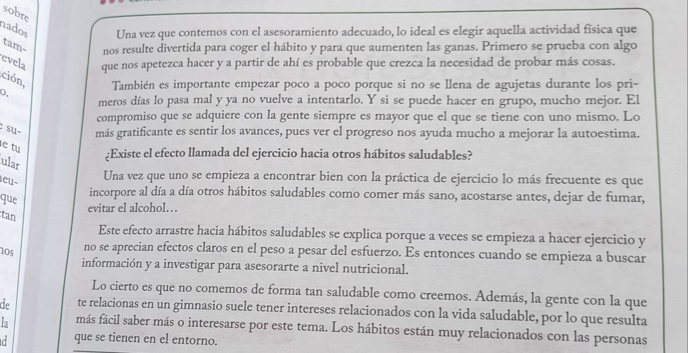 sobre
nados
Una vez que contemos con el asesoramiento adecuado, lo ideal es elegir aquella actividad física que
tam-
nos resulte divertida para coger el hábito y para que aumenten las ganas. Primero se prueba con algo
evela que nos apetezca hacer y a partir de ahí es probable que crezca la necesidad de probar más cosas.
ción,
También es importante empezar poco a poco porque si no se llena de agujetas durante los pri-
0.
meros días lo pasa mal y ya no vuelve a intentarlo. Y si se puede hacer en grupo, mucho mejor. El
compromiso que se adquiere con la gente siempre es mayor que el que se tiene con uno mismo. Lo
su~
más gratificante es sentir los avances, pues ver el progreso nos ayuda mucho a mejorar la autoestima.
e tu
¿Existe el efecto llamada del ejercicio hacia otros hábitos saludables?
ular
eu-
Una vez que uno se empieza a encontrar bien con la práctica de ejercicio lo más frecuente es que
que
incorpore al día a día otros hábitos saludables como comer más sano, acostarse antes, dejar de fumar,
evitar el alcohol…
tan
Este efecto arrastre hacia hábitos saludables se explica porque a veces se empieza a hacer ejercicio y
nos
no se aprecian efectos claros en el peso a pesar del esfuerzo. Es entonces cuando se empieza a buscar
información y a investigar para asesorarte a nivel nutricional.
Lo cierto es que no comemos de forma tan saludable como creemos. Además, la gente con la que
de
te relacionas en un gimnasio suele tener intereses relacionados con la vida saludable, por lo que resulta
la
más fácil saber más o interesarse por este tema. Los hábitos están muy relacionados con las personas
d que se tienen en el entorno.