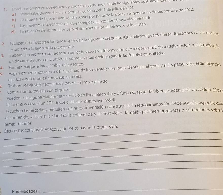 Dividan el grupo en dos equipos y asignen a cada uno una de las siguientes posturas suble
a ) Principales demandas en la protesta cubana del 11 de julio de 2021.
b) La muerte de la joven iraní Masha Amini por parte de la policía religiosa el 16 de septiembre de 2022.
c) Las muertes sospechosas de los enemigos del presidente ruso Vladimir Putin.
d ) La situación de las mujeres bajo el dominio de los talibanes en Afganistán.
2.  Realicen una investigación que responda a la siguiente pregunta: ¿Qué relación guardan esas situaciones con lo que han
estudiado a lo largo de la progresión?
3. Elaboren un esbozo o borrador de cuento basado en la información que recopilaron. El texto debe incluir una introducción,
un desarrollo y una conclusión, así como las citas y referencias de las fuentes consultadas.
4. Formen parejas e intercambien sus escritos.
5. Hagan comentarios acerca de la claridad de los cuentos; si se logra identificar el tema y si los personajes están bien deli.
neados y descritos, así como sus acciones.
. Realicen los ajustes necesarios y pasen en limpio el texto.
Compartan su trabajo con el grupo.
Pueden usar alguna plataforma o servicio en línea para subir y difundir su texto. También pueden crear un código QR para
facilitar el acceso a un PDF desde cualquier dispositivo móvil.
Escuchen las historias y preparen una retroalimentación constructiva. La retroalimentación debe abordar aspectos com
el contenido, la forma, la claridad, la coherencia y la creatividad. También planteen preguntas o comentarios sobrel
temas tratados.
_
Escribe tus conclusiones acerca de los temas de la progresión.
_
_
_
_
_
Humanidades II
_