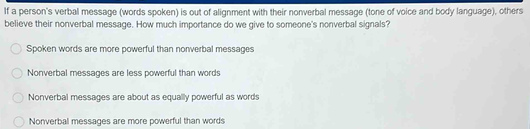 If a person's verbal message (words spoken) is out of alignment with their nonverbal message (tone of voice and body language), others
believe their nonverbal message. How much importance do we give to someone's nonverbal signals?
Spoken words are more powerful than nonverbal messages
Nonverbal messages are less powerful than words
Nonverbal messages are about as equally powerful as words
Nonverbal messages are more powerful than words