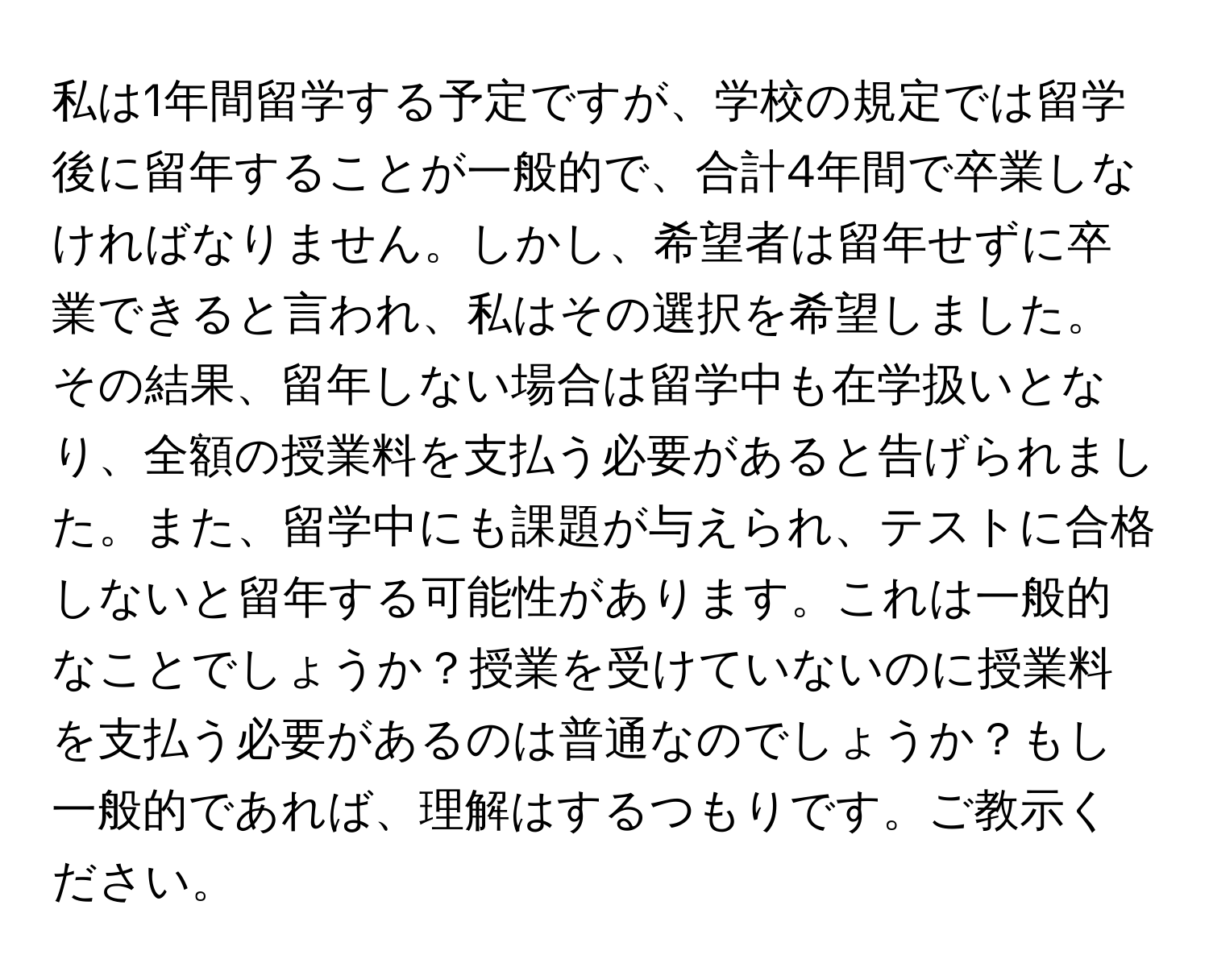 私は1年間留学する予定ですが、学校の規定では留学後に留年することが一般的で、合計4年間で卒業しなければなりません。しかし、希望者は留年せずに卒業できると言われ、私はその選択を希望しました。その結果、留年しない場合は留学中も在学扱いとなり、全額の授業料を支払う必要があると告げられました。また、留学中にも課題が与えられ、テストに合格しないと留年する可能性があります。これは一般的なことでしょうか？授業を受けていないのに授業料を支払う必要があるのは普通なのでしょうか？もし一般的であれば、理解はするつもりです。ご教示ください。