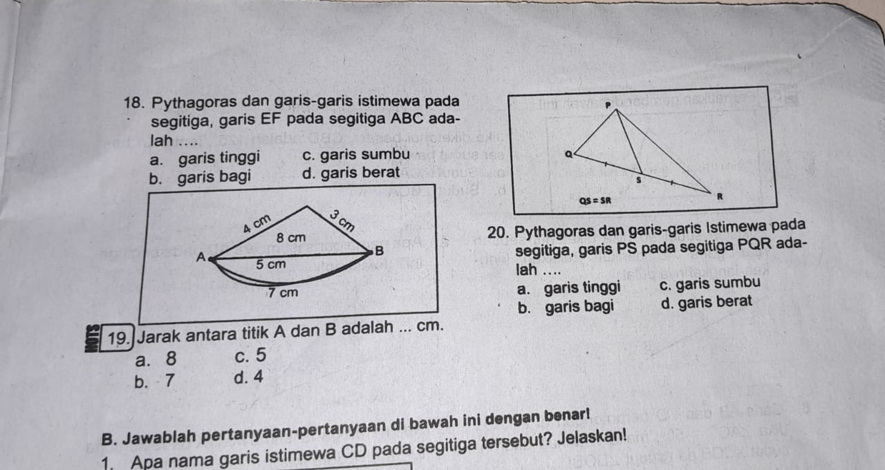 Pythagoras dan garis-garis istimewa pada
segitiga, garis EF pada segitiga ABC ada-
lah ...
a. garis tinggi c. garis sumbu
b. garis bagi d. garis berat
20. Pythagoras dan garis-garis Istimewa pada
segitiga, garis PS pada segitiga PQR ada-
lah ....
a. garis tinggi c. garis sumbu
b. garis bagi d. garis berat
19. Jarak antara titik A dan B adalah ... cm.
a. 8 c. 5
b. 7 d. 4
B. Jawablah pertanyaan-pertanyaan di bawah ini dengan benar!
1. Apa nama garis istimewa CD pada segitiga tersebut? Jelaskan!